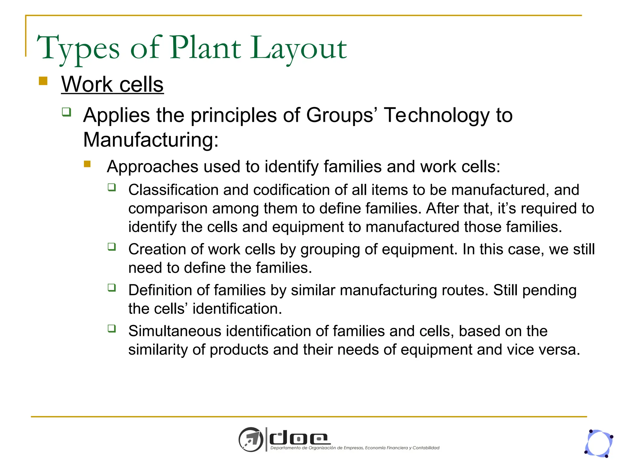 Types of Plant Layout
 Work cells
 Applies the principles of Groups’ Technology to
Manufacturing:
 Approaches used to identify families and work cells:
 Classification and codification of all items to be manufactured, and
comparison among them to define families. After that, it’s required to
identify the cells and equipment to manufactured those families.
 Creation of work cells by grouping of equipment. In this case, we still
need to define the families.
 Definition of families by similar manufacturing routes. Still pending
the cells’ identification.
 Simultaneous identification of families and cells, based on the
similarity of products and their needs of equipment and vice versa.
 