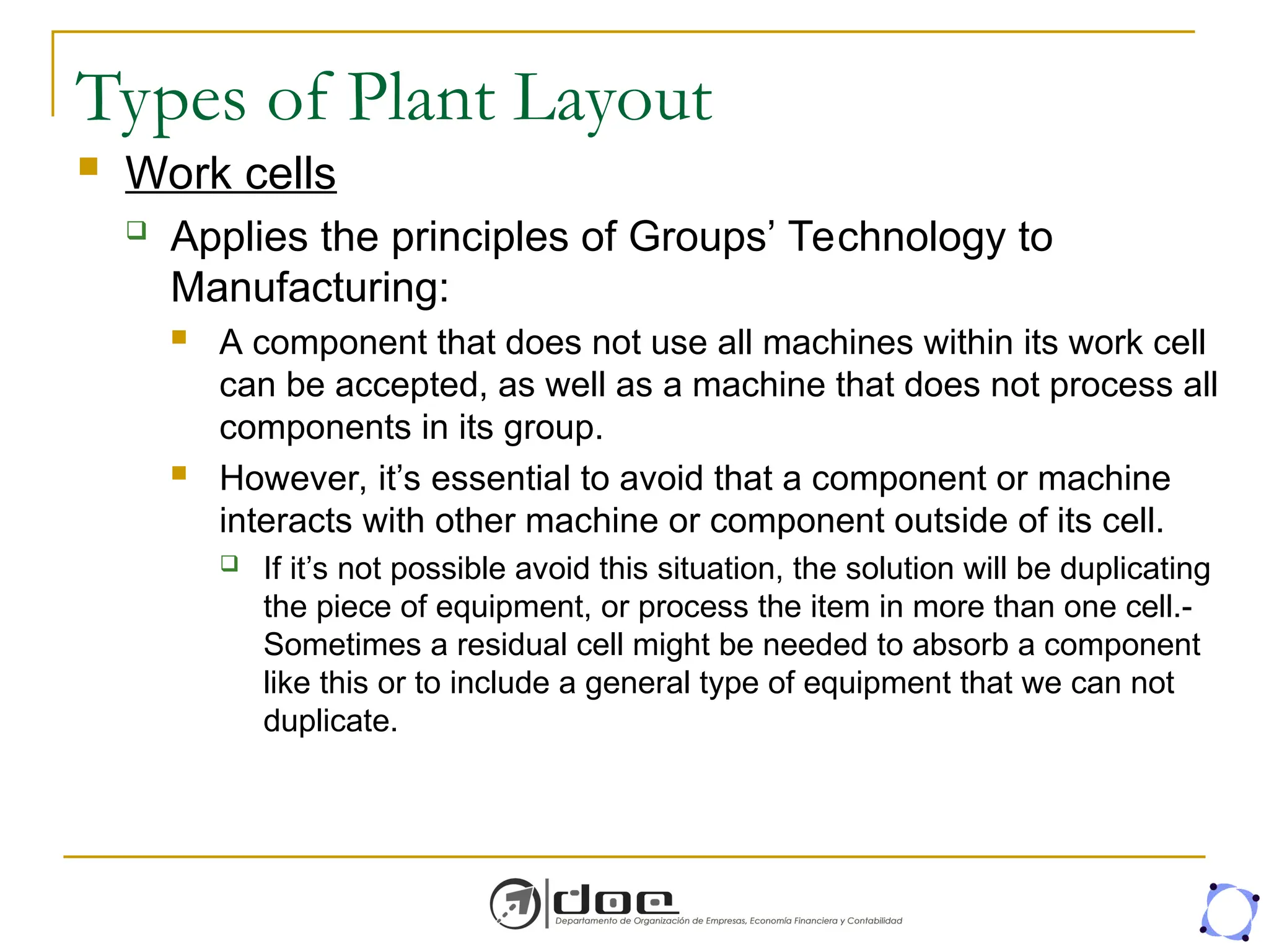 Types of Plant Layout
 Work cells
 Applies the principles of Groups’ Technology to
Manufacturing:
 A component that does not use all machines within its work cell
can be accepted, as well as a machine that does not process all
components in its group.
 However, it’s essential to avoid that a component or machine
interacts with other machine or component outside of its cell.
 If it’s not possible avoid this situation, the solution will be duplicating
the piece of equipment, or process the item in more than one cell.-
Sometimes a residual cell might be needed to absorb a component
like this or to include a general type of equipment that we can not
duplicate.
 