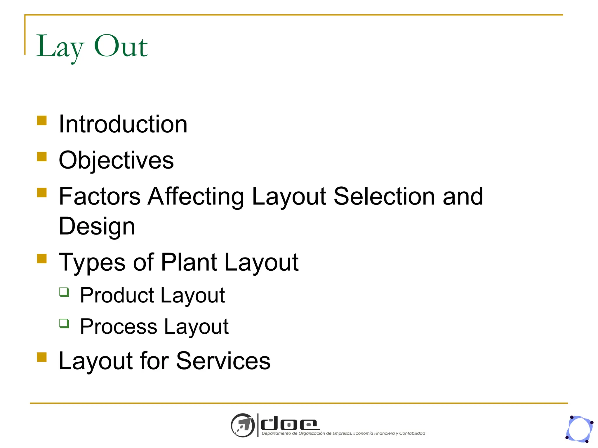 Lay Out
 Introduction
 Objectives
 Factors Affecting Layout Selection and
Design
 Types of Plant Layout
 Product Layout
 Process Layout
 Layout for Services
 