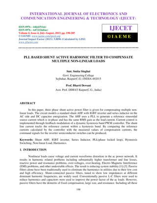 International Journal of Electronics and Communication Engineering & Technology (IJECET), ISSN
0976 – 6464(Print), ISSN 0976 – 6472(Online) Volume 4, Issue 4, July-August (2013), © IAEME
198
PLL BASED SHUNT ACTIVE HARMONIC FILTER TO COMPENSATE
MULTIPLE NON-LINEAR LOADS
Smt. Smita Singhai
Govt. Engineering College
Sejbahar, Raipur(C.G.) INDIA-492015
Prof. Bharti Dewani
Asst. Prof. DIMAT Raipur(C.G., India)
ABSTRACT
In this paper, three phase shunt active power filter is given for compensating multiple non-
linear loads. The circuit models a standard shunt AHF with IGBT inverter and series inductor on the
AC side and DC capacitor energization. The AHF uses a PLL to generate a reference sinusoidal
source current which is in-phase and has the same RMS gain as the load current. Current control is
implemented through feedback modulation of a dynamic hysteresis band PWM controller. The shunt
line current tracks the reference current within a hysteresis band. By comparing the reference
currents calculated by the controller with the measured values of compensation currents, the
command signals for the inverter semiconductor switches can be produced.
Keywords: Shunt AHF, IGBT inverter, Series Inductor, PLL(phase locked loop), Hysteresis
Switching, Non-linear Load, Harmonics.
1. INTRODUCTION
Nonlinear loads cause voltage and current waveforms distortion in the ac power network. It
results in harmonic related problems including substantially higher transformer and line losses,
reactive power and resonance problems, over-voltages, over-heating, Electro Magnetic Interference
(EMI) problems, and other undesirable effects. The result is reducing system stability [1]-[3]. Passive
filters alone have been traditionally used to eliminate the harmonics in utilities due to their low cost
and high efficiency. Shunt-connected passive filters, tuned to show low impedances at different
dominant harmonic frequencies, are widely used. Conventionally passive L-C filters were used to
reduce harmonics and capacitors were used to improve the power factor of the ac loads. However,
passive filters have the demerits of fixed compensation, large size, and resonance. Including all these
INTERNATIONAL JOURNAL OF ELECTRONICS AND
COMMUNICATION ENGINEERING & TECHNOLOGY (IJECET)
ISSN 0976 – 6464(Print)
ISSN 0976 – 6472(Online)
Volume 4, Issue 4, July-August, 2013, pp. 198-205
© IAEME: www.iaeme.com/ijecet.asp
Journal Impact Factor (2013): 5.8896 (Calculated by GISI)
www.jifactor.com
IJECET
© I A E M E
 