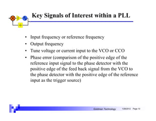 Key Signals of Interest within a PLL


•   Input frequency or reference frequency
•   Output frequency
•   Tune voltage or current input to the VCO or CCO
•   Phase error (comparison of the positive edge of the
    reference input signal to the phase detector with the
    positive edge of the feed back signal from the VCO to
    the phase detector with the positive edge of the reference
    input as the trigger source)




                                     Goldman Technology   1/26/2012   Page 10
 