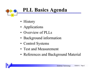 PLL Basics Agenda

•   History
•   Applications
•   Overview of PLLs
•   Background information
•   Control Systems
•   Test and Measurement
•   References and Background Material

                       Goldman Technology   1/26/2012   Page 2
 