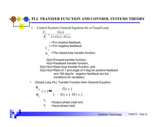 PLL TRANSFER FUNCTION AND CONTROL SYSTEMS THEORY

    •    Control System's General Equation for a Closed Loop
             Co        G (s)
                 =
             Ri 1 ± G ( s ) ⋅ H ( s )
                     - =For positive feedback,
                     + =For negative feedback,
                 Co
                 R i =The closed-loop transfer function,

                  G(s)=Forward transfer function,
                  H(s)=Feedback transfer function,
             G(s) H(s)=Open-loop transfer function, and
             G(s) H(s)=Ratio of 1 and angle of 0 deg for positive feedback
                       and 180 deg for negative feedback are the
                       conditions for oscillation.
•       Closed Loop PLL Transfer Function from General Equation
        θo                    G( s )
              (s)
        θi             1     G( s ) . H ( s )
               θ0
                      =Output phase (rad) and
                θi    =Input phase (rad).

                                                           Goldman Technology   1/26/2012   Page 24
 