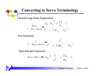 Converting to Servo Terminology
Closed Loop Gain Expression
                                                              . s. 2 ζ
                                                          2         .
                                 n mf . ω n                                        1
              G( s )                                               ωn
         1   G( s ) . H ( s )    s
                                     2
                                             s . 2 . ζω                           ωn
                                                                                       2
                                                                  n


Error Expression
                                                                          2
                   1                                                  s
         1    G( s ) . H ( s )           s
                                             2
                                                         s . 2 . ζω                        ωn
                                                                                                2
                                                                              n

 Open loop gain Expression

                                                                      . s.2 ζ
                                                 2        1                .
         G( s ) . H ( s )        ωn                  .                                      1
                                                          s
                                                              2           ωn


                                                                      Goldman Technology            1/26/2012   Page 28
 