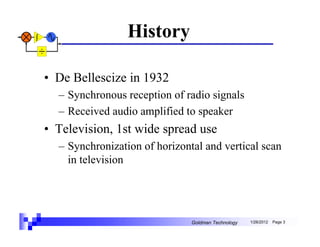 History

• De Bellescize in 1932
  – Synchronous reception of radio signals
  – Received audio amplified to speaker
• Television, 1st wide spread use
  – Synchronization of horizontal and vertical scan
    in television




                               Goldman Technology   1/26/2012   Page 3
 