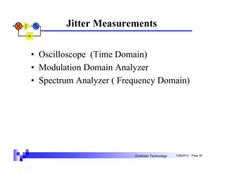 Jitter Measurements


• Oscilloscope (Time Domain)
• Modulation Domain Analyzer
• Spectrum Analyzer ( Frequency Domain)




                         Goldman Technology   1/26/2012   Page 39
 