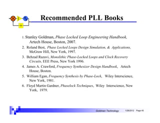 Recommended PLL Books

1. Stanley
         Goldman, Phase Locked Loop Engineering Handbook,
    Artech House, Boston, 2007.
2. Roland Best, Phase Locked Loops Design Simulation, & Applications,
     McGraw Hill, New York, 1997.
3. Behzad Razavi, Monolithic Phase-Locked Loops and Clock Recovery
     Circuits, EEE Press, New York 1996.
4. James A. Crawford, Frequency Synthesizer Design Handbook, Artech
     House, Boston.
5. William Egan, Frequency Synthesis by Phase-Lock, Wiley Interscience,
     New York, 1981.
6. Floyd Martin Gardner, Phaselock Techniques, Wiley Interscience, New
     York, 1979.




                                               Goldman Technology   1/26/2012   Page 45
 
