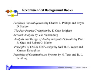 Recommended Background Books


Feedback Control Systems by Charles L. Phillips and Royce
  D. Harbor
The Fast Fourier Transform by E. Oran Brigham
Network Analysis by Van Valkenburg
Analysis and Design of Analog Integrated Circuits by Paul
  R. Gray and Robert G. Meyer
Principles of CMOS VLSI Design by Neil H. E. Weste and
  Kamran Eshraghian
Principles of Communicaton Systems by H. Taub and D. L.
  Schilling


                                   Goldman Technology   1/26/2012   Page 46
 
