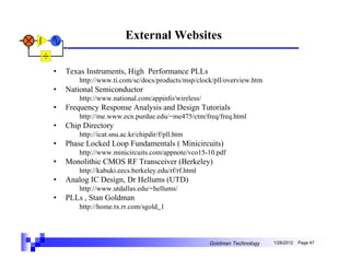 External Websites

•   Texas Instruments, High Performance PLLs
        http://www.ti.com/sc/docs/products/msp/clock/pll/overview.htm
•   National Semiconductor
        http://www.national.com/appinfo/wireless/
•   Frequency Response Analysis and Design Tutorials
        http://me.www.ecn.purdue.edu/~me475/ctm/freq/freq.html
•   Chip Directory
        http://icat.snu.ac.kr/chipdir/f/pll.htm
•   Phase Locked Loop Fundamentals ( Minicircuits)
        http://www.minicircuits.com/appnote/vco15-10.pdf
•   Monolithic CMOS RF Transceiver (Berkeley)
        http://kabuki.eecs.berkeley.edu/rf/rf.html
•   Analog IC Design, Dr Hellums (UTD)
        http://www.utdallas.edu/~hellums/
•   PLLs , Stan Goldman
        http://home.tx.rr.com/sgold_1




                                                     Goldman Technology   1/26/2012   Page 47
 