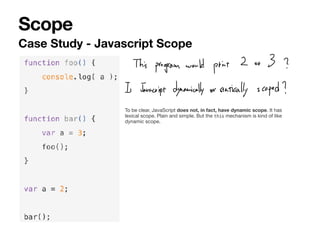 Scope
Case Study - Javascript Scope
To be clear, JavaScript does not, in fact, have dynamic scope. It has
lexical scope. Plain and simple. But the this mechanism is kind of like
dynamic scope.
 