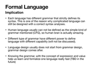 • Each language has diﬀerent grammar that strictly deﬁnes its
syntax. This is one of the reason why complicated language can
still be designed with a correct syntax analyses.

• Human language usually can not be deﬁned as the simple kind of
grammar mentioned (CFG), so human bran is actually amazing.

• Diﬀerent type of grammar have diﬀerent power to deﬁne
language with diﬀerent capability (will not be discussed).

• Language design usually does not start from grammar design,
grammar design comes after.

• Knowing the grammar, with the concept of expression and value
help us learn and formalize one language really fast (TBD in the
future)
Formal Language
Implication
 