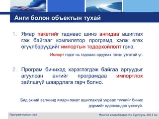 L o g o
Анги болон объектын тухай
1. Ямар пакетийг гаднаас шинэ ангидаа ашиглах
гэж байгааг компилятор програмд хэлж өгөх
өгүүлбэрүүдийг импортын тодорхойлолт гэнэ.
Импорт гэдэг нь гаднаас оруулах гэсэн утгатай үг.
2. Програм бичихэд хэрэглэгдэж байгаа аргуудыг
агуулсан ангийг програмдаа импортлох
зайлшгүй шаардлага гарч болно.
Бид эхний ээлжинд ямарч пакет ашиглахгүй учраас түүнийг бичих
дүрмийг одоохондоо үзэхгүй.
Програмчлалын хэл Монгол Улаанбаатар Их Сургууль 2013 он
 