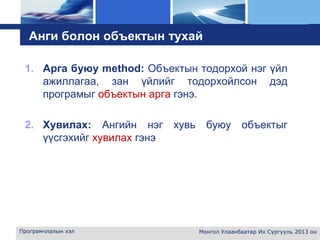 L o g o
Анги болон объектын тухай
1. Арга буюу method: Объектын тодорхой нэг үйл
ажиллагаа, зан үйлийг тодорхойлсон дэд
програмыг объектын арга гэнэ.
2. Хувилах: Ангийн нэг хувь буюу объектыг
үүсгэхийг хувилах гэнэ
Програмчлалын хэл Монгол Улаанбаатар Их Сургууль 2013 он
 