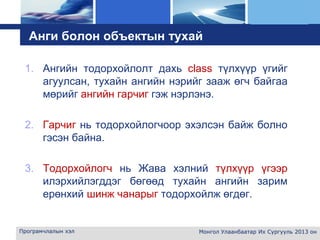 L o g o
Анги болон объектын тухай
1. Ангийн тодорхойлолт дахь class түлхүүр үгийг
агуулсан, тухайн ангийн нэрийг зааж өгч байгаа
мөрийг ангийн гарчиг гэж нэрлэнэ.
2. Гарчиг нь тодорхойлогчоор эхэлсэн байж болно
гэсэн байна.
3. Тодорхойлогч нь Жава хэлний түлхүүр үгээр
илэрхийлэгддэг бөгөөд тухайн ангийн зарим
ерөнхий шинж чанарыг тодорхойлж өгдөг.
Програмчлалын хэл Монгол Улаанбаатар Их Сургууль 2013 он
 