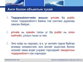 L o g o
Анги болон объектын тухай
1. Тодорхойлогчийн жишээ: private ба public
гэсэн тодорхойлогч байна гэж синтакс дүрмээр
заасан байдаг.
2. private нь хувийн гэсэн үг ба public нь олон
нийтийн, улсын гэсэн үг юм.
3. Энэ хоёр нь гаднаас, ө.х. уг ангийн гадна байгаа
аливаа элементээс энэ ангийг ашиглаж болох
эсэхийг зааж өгдөг учраас тэдгээрийг хандалтын
тодорхойлогч гэж нэрлэдэг.
Програмчлалын хэл Монгол Улаанбаатар Их Сургууль 2013 он
 