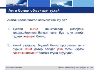 L o g o
Анги болон объектын тухай
Ангийн гадна байгаа элемент гэж юу вэ?
1. Тухайн ангид ашиглахаар импортын
тодорхойлолтод бичсэн пакет бүр нь уг ангийн
гаднах элемент болно.
2. Үүний зэрэгцээ, бидний бичих програмын анги
бүрийг ЖВМ дотор байдаг java гэсэн нэртэй
пакетын элемент болгож түүнд оруулдаг.
Програмчлалын хэл Монгол Улаанбаатар Их Сургууль 2013 он
 