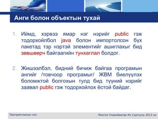 L o g o
Анги болон объектын тухай
1. Иймд, хэрвээ ямар нэг нэрийг public гэж
тодорхойлбол java болон импортолсон бүх
пакетад тэр нэртэй элементийг ашиглахыг бид
зөвшөөрч байгаагийн тунхаглал болдог.
2. Жишээлбэл, бидний бичиж байгаа програмын
ангийг /товчоор програмыг/ ЖВМ биелүүлэх
боломжтой болгохын тулд бид түүний нэрийг
заавал public гэж тодорхойлох ёстой байдаг.
Програмчлалын хэл Монгол Улаанбаатар Их Сургууль 2013 он
 