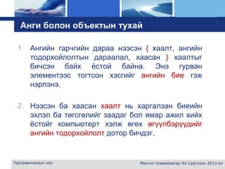L o g o
Анги болон объектын тухай
1. Ангийн гарчгийн дараа нээсэн { хаалт, ангийн
тодорхойлолтын дараалал, хаасан } хаалтыг
бичсэн байх ёстой байна. Энэ гурван
элементээс тогтсон хэсгийг ангийн бие гэж
нэрлэнэ.
2. Нээсэн ба хаасан хаалт нь харгалзан биеийн
эхлэл ба төгсгөлийг заадаг бол ямар ажил хийх
ёстойг компьютерт хэлж өгөх өгүүлбэрүүдийг
ангийн тодорхойлолт дотор бичдэг.
Програмчлалын хэл Монгол Улаанбаатар Их Сургууль 2013 он
 