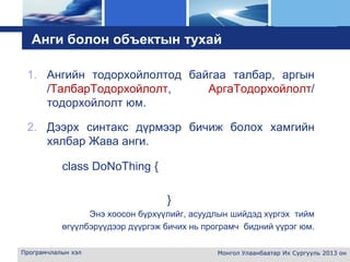 L o g o
Анги болон объектын тухай
1. Ангийн тодорхойлолтод байгаа талбар, аргын
/ТалбарТодорхойлолт, АргаТодорхойлолт/
тодорхойлолт юм.
2. Дээрх синтакс дүрмээр бичиж болох хамгийн
хялбар Жава анги.
class DoNoThing {
}
Энэ хоосон бүрхүүлийг, асуудлын шийдэд хүргэх тийм
өгүүлбэрүүдээр дүүргэж бичих нь програмч бидний үүрэг юм.
Програмчлалын хэл Монгол Улаанбаатар Их Сургууль 2013 он
 