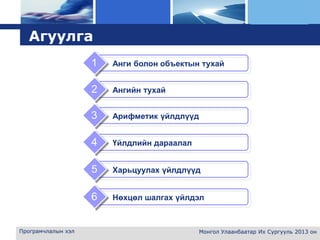 L o g o
Програмчлалын хэл Монгол Улаанбаатар Их Сургууль 2013 он
Агуулга
Арифметик үйлдлүүд3
Үйлдлийн дараалал4
Анги болон объектын тухай1
Ангийн тухай2
Харьцуулах үйлдлүүд5
Нөхцөл шалгах үйлдэл6
 