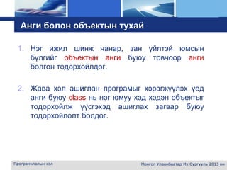 L o g o
Анги болон объектын тухай
1. Нэг ижил шинж чанар, зан үйлтэй юмсын
бүлгийг объектын анги буюу товчоор анги
болгон тодорхойлдог.
2. Жава хэл ашиглан програмыг хэрэгжүүлэх үед
анги буюу class нь нэг юмуу хэд хэдэн объектыг
тодорхойлж үүсгэхэд ашиглах загвар буюу
тодорхойлолт болдог.
Програмчлалын хэл Монгол Улаанбаатар Их Сургууль 2013 он
 