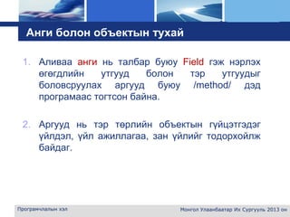 L o g o
Анги болон объектын тухай
1. Аливаа анги нь талбар буюу Field гэж нэрлэх
өгөгдлийн утгууд болон тэр утгуудыг
боловсруулах аргууд буюу /method/ дэд
програмаас тогтсон байна.
2. Аргууд нь тэр төрлийн объектын гүйцэтгэдэг
үйлдэл, үйл ажиллагаа, зан үйлийг тодорхойлж
байдаг.
Програмчлалын хэл Монгол Улаанбаатар Их Сургууль 2013 он
 