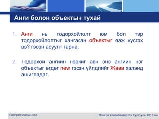 L o g o
Анги болон объектын тухай
1. Анги нь тодорхойлолт юм бол тэр
тодорхойлолтыг хангасан объектыг яаж үүсгэх
вэ? гэсэн асуулт гарна.
2. Тодорхой ангийн нэрийг авч энэ ангийн нэг
объектыг өгдөг new гэсэн үйлдлийг Жава хэлэнд
ашигладаг.
Програмчлалын хэл Монгол Улаанбаатар Их Сургууль 2013 он
 