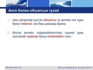 L o g o
Анги болон объектын тухай
1. new үйлдлээр үүсгэх объектыг уг ангийн нэг хувь
буюу instance гэж бид цаашид ярина.
2. Ингэж ангийн тодорхойлолтоор түүний хувь
үүсгэхийг хувилах буюу instantiation гэнэ.
Програмчлалын хэл Монгол Улаанбаатар Их Сургууль 2013 он
 