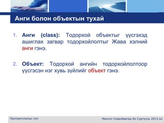 L o g o
Анги болон объектын тухай
1. Анги (class): Тодорхой объектыг үүсгэхэд
ашиглах загвар тодорхойлолтыг Жава хэлний
анги гэнэ.
2. Объект: Тодорхой ангийн тодорхойлолтоор
үүсгэсэн нэг хувь зүйлийг объект гэнэ.
Програмчлалын хэл Монгол Улаанбаатар Их Сургууль 2013 он
 