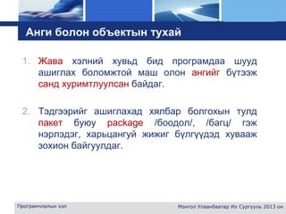L o g o
Анги болон объектын тухай
1. Жава хэлний хувьд бид програмдаа шууд
ашиглах боломжтой маш олон ангийг бүтээж
санд хуримтлуулсан байдаг.
2. Тэдгээрийг ашиглахад хялбар болгохын тулд
пакет буюу package /боодол/, /багц/ гэж
нэрлэдэг, харьцангуй жижиг бүлгүүдэд хувааж
зохион байгуулдаг.
Програмчлалын хэл Монгол Улаанбаатар Их Сургууль 2013 он
 