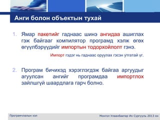 L o g o
Анги болон объектын тухай
1. Ямар пакетийг гаднаас шинэ ангидаа ашиглах
гэж байгааг компилятор програмд хэлж өгөх
өгүүлбэрүүдийг импортын тодорхойлолт гэнэ.
Импорт гэдэг нь гаднаас оруулах гэсэн утгатай үг.
2. Програм бичихэд хэрэглэгдэж байгаа аргуудыг
агуулсан ангийг програмдаа импортлох
зайлшгүй шаардлага гарч болно.
Програмчлалын хэл Монгол Улаанбаатар Их Сургууль 2013 он
 