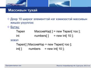 L o g o
Програмчлалын хэл Монгол Улаанбаатар Их Сургууль 2013 он
Массивын тухай
 Доор 10 ширхэг элементтэй нэг хэмжээстэй массивын
жишээ үзүүллээ:
 Бүтэц:
Төрөл МассивНэр[ ] = new Төрөл[ тоо ];
int numbers[ ] = new int[ 10 ];
эсвэл
Төрөл[ ] МассивНэр = new Төрөл[ тоо ];
int[ ] numbers = new int[ 10 ];
 