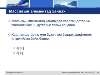 L o g o
Програмчлалын хэл Монгол Улаанбаатар Их Сургууль 2013 он
Массивын элементэд хандах
 Массивын элементэд хандахдаа хаалтан дотор нь
элементийнх нь дугаарыг тавьж хандана.
 Хаалтан дотор нь мөн бүхэл тоо буцаах арифметик
илэрхийлэл байж болно.
 a[ 5 ]
 a[ i ]
 