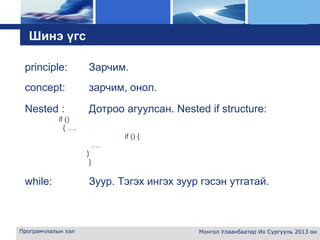 L o g o
Програмчлалын хэл Монгол Улаанбаатар Их Сургууль 2013 он
Шинэ үгс
principle: Зарчим.
concept: зарчим, онол.
Nested : Дотроо агуулсан. Nested if structure:
if ()
{ ….
if () {
….
}
}
while: Зуур. Тэгэх ингэх зуур гэсэн утгатай.
 
