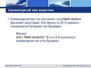 L o g o
Програмчлалын хэл Улаанбаатар Их Сургууль 2013 он
Санамсаргүй тоо ашиглах
 Санамсаргүйгээр тоо үүсгэхийн тулд Math.random
функцийг ашигладаг. Энэ функц нь [0;1[ завсрын
санамсаргүй бутархай тоо буцаадаг.
Жишээ:
(int) ( Math.random() * 6 ) нь 0-6 хоорондох
санамсаргүй нэг утга буцаана.
 