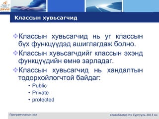 L o g o
Програмчлалын хэл Улаанбаатар Их Сургууль 2013 он
Классын хувьсагчид
Классын хувьсагчид нь уг классын
бүх функцүүдэд ашиглагдаж болно.
Классын хувьсагчдийг классын эхэнд
функцүүдийн өмнө зарладаг.
Классын хувьсагчид нь хандалтын
тодорхойлогчтой байдаг:
• Public
• Private
• protected
 