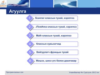 L o g o
Програмчлалын хэл Улаанбаатар Их Сургууль 2013 он
Агуулга
Math классын тухай, хэрэглээ3
Классын хувьсагчид4
1
2
Байгуулагч функцын тухай5
Жишээ, шинэ үгс болон даалгавар6
Scanner классын тухай, хэрэглээ
JTextArea классын тухай, хэрэглээ
 