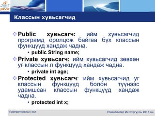 L o g o
Програмчлалын хэл Улаанбаатар Их Сургууль 2013 он
Классын хувьсагчид
Public хувьсагч: ийм хувьсагчид
програмд оролцож байгаа бүх классын
функцүүд хандаж чадна.
• public String name;
Private хувьсагч: ийм хувьсагчид зөвхөн
уг классын л функцүүд хандаж чадна.
• private int age;
Protected хувьсагч: ийм хувьсагчид уг
классын функцүүд болон түүнээс
удамшсан классын функцүүд хандаж
чадна.
• protected int x;
 