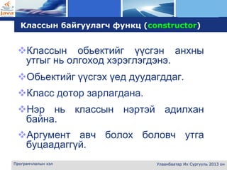 L o g o
Програмчлалын хэл Улаанбаатар Их Сургууль 2013 он
Классын байгуулагч функц (constructor)
Классын обьектийг үүсгэн анхны
утгыг нь олгоход хэрэглэгдэнэ.
Обьектийг үүсгэх үед дуудагддаг.
Класс дотор зарлагдана.
Нэр нь классын нэртэй адилхан
байна.
Аргумент авч болох боловч утга
буцаадаггүй.
 