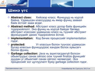 L o g o
Шинэ үгс
 Abstract class: Хийсвэр класс. Функцүүд нь кодгүй
байна. Удамшсан классуудад нь ямар функц заавал
байх ёстойг зааж өгдөг.
 Abstract method: Абстракт класс дотор байх функцийн
тодорхойлолт. Энэ функц нь кодгүй байдаг бөгөөд
абстракт классаас удамшсан класс нь түүнийг абстракт
функцүүдийг дахин тодорхойлох ёстой.
 implementation: Код бичих процессийг implementation
гэдэг.
 protected: Уг классын болон түүнээс удамшсан
бусад классын функцүүдээс хандаж болох хувьсагч
болон функц.
 Garbage collection: Java нь ашиглагдахгүй болсон
обьектуудыг санах ойгоос олж түүний finalize функцийг
дуудан уг обьектийг санах ойгоос чөлөөлдөг. Энэ
процессийг хог цуглуулалт буюу garbage collection гэдэг.
Програмчлалын хэл Улаанбаатар Их Сургууль 2013 он
 