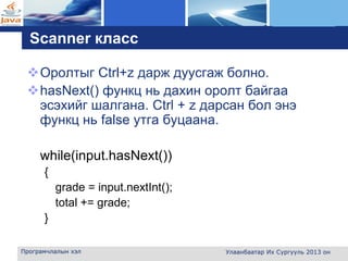L o g o
Scanner класс
Оролтыг Ctrl+z дарж дуусгаж болно.
hasNext() функц нь дахин оролт байгаа
эсэхийг шалгана. Ctrl + z дарсан бол энэ
функц нь false утга буцаана.
while(input.hasNext())
{
grade = input.nextInt();
total += grade;
}
Програмчлалын хэл Улаанбаатар Их Сургууль 2013 он
 