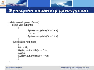 L o g o
Функцийн параметр дамжуулалт
Програмчлалын хэл Улаанбаатар Их Сургууль 2013 он
public class ArgumentDemo{
public void sub(int x)
{
System.out.println(“x =: ” + x);
x = x + 1;
System.out.println(“x =: ” + x);
}
public static void main()
{
int z =12;
System.out.println(“z =: ” + z);
sub(z);
System.out.println(“z =: ” + z);
}
}
 