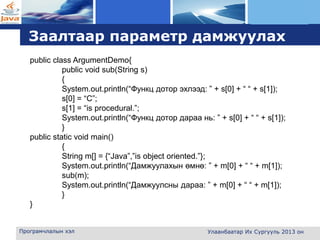 L o g o
Заалтаар параметр дамжуулах
Програмчлалын хэл Улаанбаатар Их Сургууль 2013 он
public class ArgumentDemo{
public void sub(String s)
{
System.out.println(“Функц дотор эхлээд: ” + s[0] + “ “ + s[1]);
s[0] = “C”;
s[1] = “is procedural.”;
System.out.println(“Функц дотор дараа нь: ” + s[0] + “ “ + s[1]);
}
public static void main()
{
String m[] = {“Java”,”is object oriented.”};
System.out.println(“Дамжуулахын өмнө: ” + m[0] + “ “ + m[1]);
sub(m);
System.out.println(“Дамжуулсны дараа: ” + m[0] + “ “ + m[1]);
}
}
 