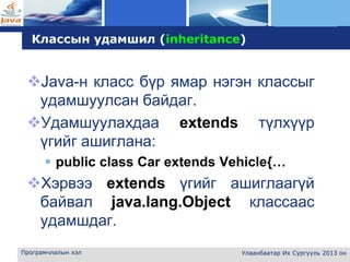 L o g o
Програмчлалын хэл Улаанбаатар Их Сургууль 2013 он
Классын удамшил (inheritance)
Java-н класс бүр ямар нэгэн классыг
удамшуулсан байдаг.
Удамшуулахдаа extends түлхүүр
үгийг ашиглана:
 public class Car extends Vehicle{…
Хэрвээ extends үгийг ашиглаагүй
байвал java.lang.Object классаас
удамшдаг.
 