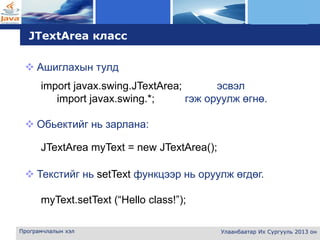 L o g o
Програмчлалын хэл Улаанбаатар Их Сургууль 2013 он
JTextArea класс
 Ашиглахын тулд
import javax.swing.JTextArea; эсвэл
import javax.swing.*; гэж оруулж өгнө.
 Обьектийг нь зарлана:
JTextArea myText = new JTextArea();
 Текстийг нь setText функцээр нь оруулж өгдөг.
myText.setText (“Hello class!”);
 