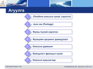 L o g o
Програмчлалын хэл Улаанбаатар Их Сургууль 2013 он
Агуулга
Функц түүний хэрэглээ3
Функцийн аргумент дамжуулалт4
1
2
Классын удамшил5
Байгуулагч функцын тухай6
JTextArea классын тухай, хэрэглээ
Java сан (Package)
Классын хувьсагчид7
 