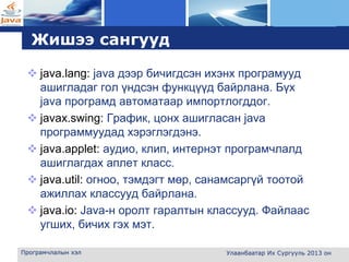 L o g o
Жишээ сангууд
 java.lang: java дээр бичигдсэн ихэнх програмууд
ашигладаг гол үндсэн функцүүд байрлана. Бүх
java програмд автоматаар импортлогддог.
 javax.swing: График, цонх ашигласан java
программуудад хэрэглэгдэнэ.
 java.applet: аудио, клип, интернэт програмчлалд
ашиглагдах аплет класс.
 java.util: огноо, тэмдэгт мөр, санамсаргүй тоотой
ажиллах классууд байрлана.
 java.io: Java-н оролт гаралтын классууд. Файлаас
угших, бичих гэх мэт.
Програмчлалын хэл Улаанбаатар Их Сургууль 2013 он
 