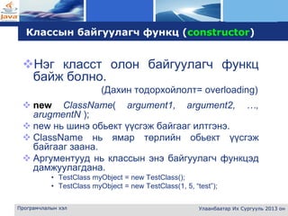L o g o
Програмчлалын хэл Улаанбаатар Их Сургууль 2013 он
Классын байгуулагч функц (constructor)
Нэг класст олон байгуулагч функц
байж болно.
(Дахин тодорхойлолт= overloading)
 new ClassName( argument1, argument2, …,
arugmentN );
 new нь шинэ обьект үүсгэж байгааг илтгэнэ.
 ClassName нь ямар төрлийн обьект үүсгэж
байгааг заана.
 Аргументууд нь классын энэ байгуулагч функцэд
дамжуулагдана.
• TestClass myObject = new TestClass();
• TestClass myObject = new TestClass(1, 5, “test”);
 