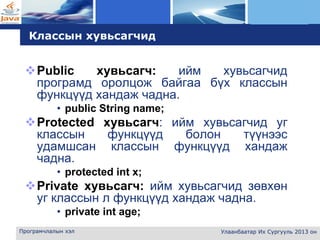 L o g o
Програмчлалын хэл Улаанбаатар Их Сургууль 2013 он
Классын хувьсагчид
Public хувьсагч: ийм хувьсагчид
програмд оролцож байгаа бүх классын
функцүүд хандаж чадна.
• public String name;
Protected хувьсагч: ийм хувьсагчид уг
классын функцүүд болон түүнээс
удамшсан классын функцүүд хандаж
чадна.
• protected int x;
Private хувьсагч: ийм хувьсагчид зөвхөн
уг классын л функцүүд хандаж чадна.
• private int age;
 