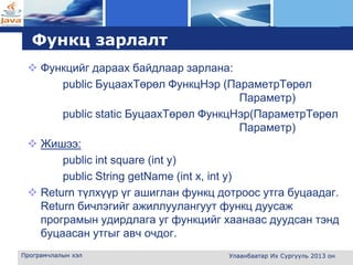 L o g o
Функц зарлалт
 Функцийг дараах байдлаар зарлана:
public БуцаахТөрөл ФункцНэр (ПараметрТөрөл
Параметр)
public static БуцаахТөрөл ФункцНэр(ПараметрТөрөл
Параметр)
 Жишээ:
public int square (int y)
public String getName (int x, int y)
 Return түлхүүр үг ашиглан функц дотроос утга буцаадаг.
Return бичлэгийг ажиллуулангуут функц дуусаж
програмын удирдлага уг функцийг хаанаас дуудсан тэнд
буцаасан утгыг авч очдог.
Програмчлалын хэл Улаанбаатар Их Сургууль 2013 он
 